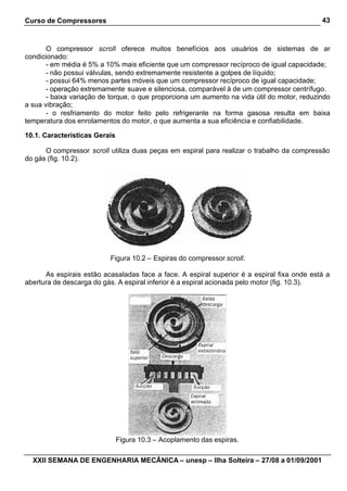 Curso de Compressores                                                                        43



       O compressor scroll oferece muitos benefícios aos usuários de sistemas de ar
condicionado:
       - em média é 5% a 10% mais eficiente que um compressor recíproco de igual capacidade;
       - não possui válvulas, sendo extremamente resistente a golpes de líquido;
       - possui 64% menos partes móveis que um compressor recíproco de igual capacidade;
       - operação extremamente suave e silenciosa, comparável à de um compressor centrífugo.
       - baixa variação de torque, o que proporciona um aumento na vida útil do motor, reduzindo
a sua vibração;
       - o resfriamento do motor feito pelo refrigerante na forma gasosa resulta em baixa
temperatura dos enrolamentos do motor, o que aumenta a sua eficiência e confiabilidade.

10.1. Características Gerais

      O compressor scroll utiliza duas peças em espiral para realizar o trabalho da compressão
do gás (fig. 10.2).




                          Figura 10.2 – Espiras do compressor scroll.

      As espirais estão acasaladas face a face. A espiral superior é a espiral fixa onde está a
abertura de descarga do gás. A espiral inferior é a espiral acionada pelo motor (fig. 10.3).




                               Figura 10.3 – Acoplamento das espiras.

  XXII SEMANA DE ENGENHARIA MECÂNICA – unesp – Ilha Solteira – 27/08 a 01/09/2001
 