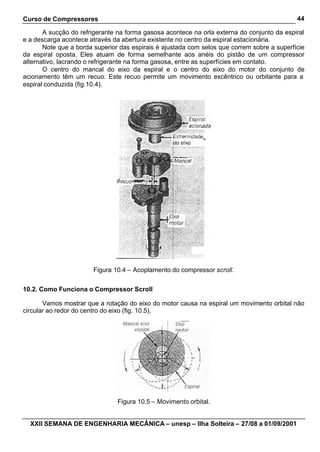 Curso de Compressores                                                                        44

       A sucção do refrigerante na forma gasosa acontece na orla externa do conjunto da espiral
e a descarga acontece através da abertura existente no centro da espiral estacionária.
       Note que a borda superior das espirais é ajustada com selos que correm sobre a superfície
da espiral oposta. Eles atuam de forma semelhante aos anéis do pistão de um compressor
alternativo, lacrando o refrigerante na forma gasosa, entre as superfícies em contato.
       O centro do mancal do eixo da espiral e o centro do eixo do motor do conjunto de
acionamento têm um recuo. Este recuo permite um movimento excêntrico ou orbitante para a
espiral conduzida (fig.10.4).




                        Figura 10.4 – Acoplamento do compressor scroll.


10.2. Como Funciona o Compressor Scroll

       Vamos mostrar que a rotação do eixo do motor causa na espiral um movimento orbital não
circular ao redor do centro do eixo (fig. 10.5).




                                Figura 10.5 – Movimento orbital.


  XXII SEMANA DE ENGENHARIA MECÂNICA – unesp – Ilha Solteira – 27/08 a 01/09/2001
 