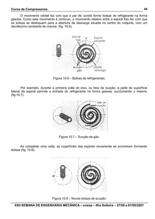 Curso de Compressores                                                                       45

      O movimento orbital faz com que o par de scrolls forme bolsas de refrigerante na forma
gasosa. Como este movimento é contínuo, o movimento relativo entre a espiral fixa faz com que
as bolsas se desloquem para a abertura de descarga situada no centro do conjunto, com um
decréscimo constante de volume. (fig. 10.6).




                             Figura 10.6 – Bolsas de refrigerantes.


        Por exemplo, durante a primeira volta do eixo, ou fase de sucção, a parte da superfície
lateral da espiral permite a entrada do refrigerante na forma gasosa, succionando o mesmo
(fig.10.7).




                                 Figura 10.7 – Sucção de gás.


      Ao completar uma volta, as superfícies das espirais novamente se encontram formando
bolsas (fig. 10.8).




                            Figura 10.8 – Novas bolsas de sucção.

  XXII SEMANA DE ENGENHARIA MECÂNICA – unesp – Ilha Solteira – 27/08 a 01/09/2001
 