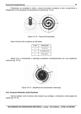 Curso de Compressores                                                                    47

        Finalmente, ao completar a volta, o volume da bolsa é reduzido a zero, comprimindo o
refrigerante na forma gasosa remanescente na espiral (fig. 10.12).




                               Figura 10.12 – Fase de Compressão.


      Veja o final do ciclo e observe as três fases:

                                       FASE       TRABALHO

                                        A          SUCÇÃO

                                        B        COMPRESSÃO

                                        C         DESCARGA


      Sendo que a compressão e descarga acontecem simultaneamente em uma seqüência
contínua (fig. 10.13).




                      Figura 10.13 – Seqüência de compressão e descarga.


10.3. Conjunto Orbitante, União Oscilante

       Vamos analisar como funciona este conjunto que protege o compressor contra golpes de
líquido (fig. 10.14).




  XXII SEMANA DE ENGENHARIA MECÂNICA – unesp – Ilha Solteira – 27/08 a 01/09/2001
 