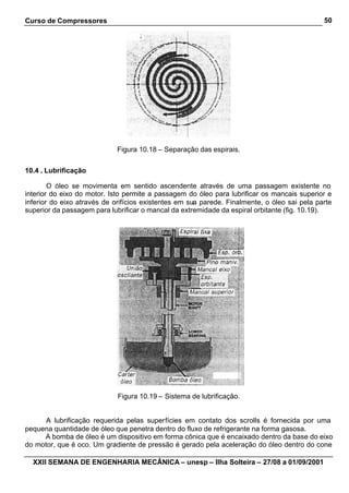 Curso de Compressores                                                                         50




                             Figura 10.18 – Separação das espirais.


10.4 . Lubrificação

        O óleo se movimenta em sentido ascendente através de uma passagem existente no
interior do eixo do motor. Isto permite a passagem do óleo para lubrificar os mancais superior e
inferior do eixo através de orifícios existentes em sua parede. Finalmente, o óleo sai pela parte
superior da passagem para lubrificar o mancal da extremidade da espiral orbitante (fig. 10.19).




                             Figura 10.19 – Sistema de lubrificação.


      A lubrificação requerida pelas superfícies em contato dos scrolls é fornecida por uma
pequena quantidade de óleo que penetra dentro do fluxo de refrigerante na forma gasosa.
     A bomba de óleo é um dispositivo em forma cônica que é encaixado dentro da base do eixo
do motor, que é oco. Um gradiente de pressão é gerado pela aceleração do óleo dentro do cone

  XXII SEMANA DE ENGENHARIA MECÂNICA – unesp – Ilha Solteira – 27/08 a 01/09/2001
 