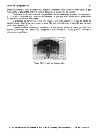 Curso de Compressores                                                                        52

entrar na câmara C. Aqui a velocidade é reduzida, ocorrendo uma separação entre óleo e o gás
refrigerante. O gás, então, entra na câmara de sucção D e preenche as espirais.
       Finalmente, o gás succionado é comprimido e descarregado para a cúpula do compressor.
A cúpula do compressor age como um amortecedor de gás quente e diminui as vibrações antes
do gás entrar na linha de descarga E.
       O processo de compressão gera um impulso que tenta separar os selos da borda da
espiral oposta. Esta força ou pressão é absorvida pelo mancal axial, impedindo que os selos
sejam quebrados (fig. 10.22).
       Observe a válvula de retenção na abertura de descarga da espiral. A sua função é fechar a
espiral, prevenindo um retorno do refrigerante pressurizado na forma gasosa, quando o
compressor é desligado.




                              Figura 10.22 – Válvula de retenção.




  XXII SEMANA DE ENGENHARIA MECÂNICA – unesp – Ilha Solteira – 27/08 a 01/09/2001
 