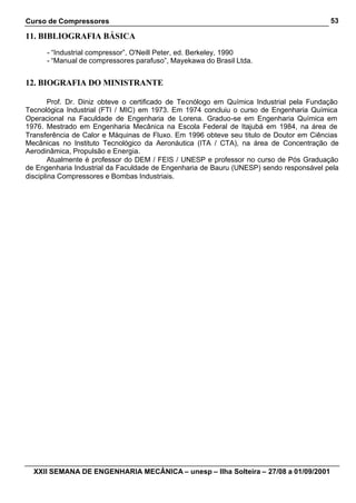 Curso de Compressores                                                                     53

11. BIBLIOGRAFIA BÁSICA
      - “Industrial compressor”, O'Neill Peter, ed. Berkeley, 1990
      - “Manual de compressores parafuso”, Mayekawa do Brasil Ltda.


12. BIOGRAFIA DO MINISTRANTE

        Prof. Dr. Diniz obteve o certificado de Tecnólogo em Química Industrial pela Fundação
Tecnológica Industrial (FTI / MIC) em 1973. Em 1974 concluiu o curso de Engenharia Química
Operacional na Faculdade de Engenharia de Lorena. Graduo-se em Engenharia Química em
1976. Mestrado em Engenharia Mecânica na Escola Federal de Itajubá em 1984, na área de
Transferência de Calor e Máquinas de Fluxo. Em 1996 obteve seu titulo de Doutor em Ciências
Mecânicas no Instituto Tecnológico da Aeronáutica (ITA / CTA), na área de Concentração de
Aerodinâmica, Propulsão e Energia.
        Atualmente é professor do DEM / FEIS / UNESP e professor no curso de Pós Graduação
de Engenharia Industrial da Faculdade de Engenharia de Bauru (UNESP) sendo responsável pela
disciplina Compressores e Bombas Industriais.




  XXII SEMANA DE ENGENHARIA MECÂNICA – unesp – Ilha Solteira – 27/08 a 01/09/2001
 