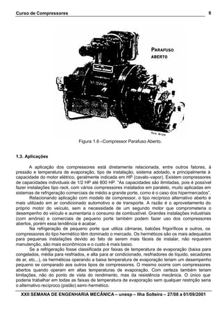 Curso de Compressores                                                                           6




                               Figura 1.6 –Compressor Parafuso Aberto.


1.3. Aplicações

       A aplicação dos compressores está diretamente relacionada, entre outros fatores, à
pressão e temperatura de evaporação, tipo de instalação, sistema adotado, e principalmente à
capacidade do motor elétrico, geralmente indicada em HP (cavalo-vapor). Existem compressores
de capacidades individuais de 1/2 HP até 800 HP. “As capacidades são ilimitadas, pois é possível
fazer instalações tipo rack, com vários compressores instalados em paralelo, muito aplicadas em
sistemas de refrigeração comerciais de médio a grande porte, como é o caso dos hipermercados”.
       Relacionando aplicação com modelo de compressor, o tipo recíproco alternativo aberto é
mais utilizado em ar condicionado automotivo e de transporte. A razão é o aproveitamento do
próprio motor do veículo, sem a necessidade de um segundo motor que comprometeria o
desempenho do veículo e aumentaria o consumo de combustível. Grandes instalações industriais
(com amônia) e comerciais de pequeno porte também podem fazer uso dos compressores
abertos, porém essa tendência é acabar.
       Na refrigeração de pequeno porte que utiliza câmaras, balcões frigoríficos e outros, os
compressores do tipo hermético têm dominado o mercado. Os herméticos são os mais adequados
para pequenas instalações devido ao fato de serem mais fáceis de instalar, não requerem
manutenção, são mais econômicos e o custo é mais baixo.
       Se a refrigeração fosse classificada por faixas de temperatura de evaporação (baixa para
congelados, média para resfriados, e alta para ar condicionado, resfriadores de líquido, secadores
de ar, etc...), os herméticos operando a baixa temperatura de evaporação teriam um desempenho
pequeno se comparado aos outros tipos de compressores. O mesmo ocorre com compressores
abertos quando operam em altas temperaturas de evaporação. Com certeza também teriam
limitações, não do ponto de vista do rendimento, mas da resistência mecânica. O único que
poderia trabalhar em todas as faixas de temperatura de evaporação sem qualquer restrição seria
o alternativo recíproco (pistão) semi-hermético.

  XXII SEMANA DE ENGENHARIA MECÂNICA – unesp – Ilha Solteira – 27/08 a 01/09/2001
 