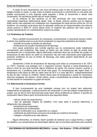 Curso de Compressores                                                                            7

       A razão do bom desempenho dos semi-herméticos está no fato de poderem operar com
estágio simples ou duplo, ou seja, todos os pistões succionando e comprimindo ou uma parte dos
pistões succionando e uma segunda parte pegando o fluido já comprimido e dando mais
compressão. Os herméticos jamais são em duplo estágio.
       Já os rotativos do tipo parafuso ou do tipo centrífugo são mais adequados para
capacidades frigoríficas relativamente aletas. Hoje, no Brasil, pode-se verificar que os rotativos
estão sendo mais aplicados em instalações com necessidade de carga térmica acima de 120 mil
kcal/hora. Um exemplo usual desse tipo de aplicação verifica-se em supermercados com área de
                           2
venda superior a 3000 m . Acima desse porte, os rotativos tipo parafuso são mais usuais e
acabam apresentando um custo/benefício superior ao pistão.

1.4. Parâmetros de Trabalho

       Para o perfeito funcionamento do compressor, primeiramente, é importante sempre mantê -
lo dentro dos padrões para os quais foram projetados os seguintes parâmetros de trabalho:
       - pressão de sucção e pressão de descarga;
       - temperatura de sucção e temperatura de descarga.
       Com esses parâmetros sob controle significa que os compressores estão trabalhando
normalmente, sem problemas. São esses os limites que vão indicar se algo de errado esta
acontecendo com o componente. Alguns fabricantes costumam dizer que os limites de sucção e a
temperatura do óleo dentro do cárter do compressor são até mais importantes para diagnosticar
possíveis problemas do que os limites de descarga, pois estes acabam dependendo do que
ocorre na sucção.

       Geralmente o limite de temperatura de descarga para todos os compressores é de 120°C
ou 130°C. Fazendo uma analogia com o organismo humano: Quando a nossa temperatura se
eleva é sinal de que está havendo algum problema de saúde. Da mesma maneira, quando a
temperatura cai, o problema pode ser ainda mais grave. Os compressores não fogem disso. A
temperatura mais baixa do óleo do cárter seria de 40°C e a mais alta 60°C, independentemente
do tipo de óleo, mineral ou sintético. Dentro dessa faixa de temperatura a saúde do compressor
está bem protegida. Se abaixar o limite inferior, existe a possibilidade de entrada de refrigerante
na fase líquida no compressor ou golpe de líquido.

1.5. Selecionando o Compressor Correto

       O bom funcionamento de uma instalação começa com um projeto bem elaborado.
Independente da aplicação, o selecionamento do compressor é uma das etapas fundamentais do
projeto, que se não for bem dimensionado pode trazer sérios problemas ao sistema. A escolha do
compressor ideal é feita a partir do levanta mento dos seguintes dados:

        - cálculo correto da carga térmica;
        - tipo de aplicação (regime de trabalho). Com esse dado é possível determinar o
refrigerante mais adequado;
        - temperatura de evaporação;
        - temperatura de condensação;
        - tipo de condensador (a ar, evaporativo ou a água);
        - coeficiente de performance (consumo de energia por kcal/hora fornecido);
        - voltagem e freqüência da rede elétrica.

       Alguns fabricantes, no entanto, fazem questão de destacar que a carga térmica, o regime
de trabalho e as características da alimentação elétrica são os principais elementos para escolher


  XXII SEMANA DE ENGENHARIA MECÂNICA – unesp – Ilha Solteira – 27/08 a 01/09/2001
 
