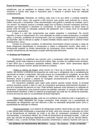 Curso de Compressores
XXII SEMANA DE ENGENHARIA MECÂNICA – unesp – Ilha Solteira – 27/08 a 01/09/2001
9
substâncias, que se espalham no sistema inteiro. Entra mais uma vez a limpeza. Isso só
comprova o quanto esta etapa é importante para o sistema e sempre deve ser realizada
cuidadosamente.
Desidratação: Desidratar um sistema nada mais é do que retirar a umidade existente.
Executar um bom vácuo, não superior a 500 microns, pois quanto mais profundo for o vácuo,
melhor será para o compressor. Essa recomendação visa garantir a isenção de umidade, que é
“um veneno” ao sistema, porque a umidade reage com os fluidos e formam compostos químicos
(ácidos) que decompõem e penetram no compressor. O ácido fluorídrico vai atacar todos os
pontos onde há solda na tubulação podendo até apresentar com o tempo furos na tubulação
ocasionando vazamentos”.
A água é o pior dos componentes que podem prejudicar o compressor. No circuito
frigorífico o vácuo é indispensável. Em uma instalação de média ou baixa temperatura, a umidade
causa, a princípio, problemas de funcionamento, pois vai congelar imediatamente os dispositivos
de expansão, seja na válvula ou capilar. O reparo imediato nesses casos é abrir o sistema e fazer
corretamente o vácuo.
Tomado os principais cuidados, os fabricantes recomendam sempre executar a carga de
fluido refrigerante especificada no compressor e utilizar o refrigerante correto. Além disso, é
fundamental respeitar os limites operacionais do compressor como pressões (de descarga e
sucção), temperaturas (de descarga e sucção) definidas pelo fabricante.
1.7.Análises de Problemas
Geralmente os problemas que ocorrem com o compressor estão ligados com uma má
instalação, porém toda máquina é suscetível a falhas. Mas, se todos os cuidados forem tomados,
é bem difícil que o compressor apresente defeitos. Mesmo assim, foram observados alguns
problemas que podem ocorrer, apesar de todos os cuidados.
- Golpe ou retorno de líquido: pode ocorrer se o fluxo de ar através do evaporador for
restrito. Isto diminui a eficiência da serpentina de modo que o refrigerante não é completamente
vaporizado ao deixar o evaporador. Isto pode ocorrer se o evaporador for congelado, se seu filtro
estiver sujo ou se o ventilador de circulação falhar. Uma outra possibilidade de que esse
fenômeno ocorra é quando o sistema for carregado excessivamente ou se o dispositivo de
expansão não for selecionado corretamente.
Um mecanismo projetado para vapor pode quebrar quando recebe líquido. O principal
sintoma acontece quando o óleo no visor do compressor permanece extremamente floculado, o
que dá a impressão de espuma no visor. Pode também aparecer ruído excessivo no cabeçote do
compressor ocasionando uma possível queima de palhetas (válvulas). A correção da falha seria
primeiramente identificar a falha no sistema de evaporação que pode ser na válvula de expansão,
no fluxo de troca de calor ou na quantidade de fluido frigorígeno.
- Retorno inadequado de óleo: pode ser um problema nos sistemas onde o evaporador e o
condensador estão separados por longas tubulações. Esta situação cria a possibilidade de
velocidades de refrigerantes que não retornem o óleo na velocidade apropriada assim como a
possibilidade de retenção no sistema.
- Superaquecimento: num sistema de refrigeração existem várias fontes de calor, incluindo
o calor gerado pela compressão e evaporação do fluido, atrito dos mancais e bobinados do motor
Se as temperaturas do bobinado do motor e do óleo do compressor excederem os limites
recomendados, o compressor falhará. Se o limite de temperatura de descarga exceder, o óleo ao
redor das válvulas de descarga degradarão e queimarão, fazendo com que as válvulas falhem.
Paralelo a isso, o carvão formado nesse processo contaminará o sistema, fazendo com que os
 