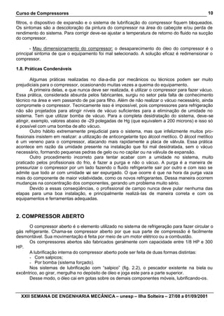 Curso de Compressores
XXII SEMANA DE ENGENHARIA MECÂNICA – unesp – Ilha Solteira – 27/08 a 01/09/2001
10
filtros, o dispositivo de expansão e o sistema de lubrificação do compressor fiquem bloqueados.
Os sintomas são a descoloração da pintura do compressor na área do cabeçote e/ou perda de
rendimento do sistema. Para corrigir deve-se ajustar a temperatura de retorno do fluido na sucção
do compressor.
- Mau dimensionamento do compressor: o desaparecimento do óleo do compressor é o
principal sintoma de que o equipamento foi mal selecionado. A solução eficaz é redimensionar o
compressor.
1.8. Práticas Condenáveis
Algumas práticas realizadas no dia-a-dia por mecânicos ou técnicos podem ser muito
prejudiciais para o compressor, ocasionando muitas vezes a queima do equipamento.
A primeira delas, e que nunca deve ser realizada, é utilizar o compressor para fazer vácuo.
Essa prática, considerada absurda pelos fabricantes, surgiu no setor pela falta de conhecimento
técnico na área e vem passando de pai para filho. Além de não realizar o vácuo necessário, ainda
compromete o compressor. Tecnicamente isso é impossível, pois compressores para refrigeração
não são projetados para atingir níveis de vácuo suficientes para a eliminação de umidade no
sistema. Tem que utilizar bomba de vácuo. Para a completa desidratação do sistema, deve-se
atingir, exemplo, valores abaixo de -29 polegadas de Hg (que equivalem a 200 microns) e isso só
é possível com uma bomba de alto vácuo.
Outro hábito extremamente prejudicial para o sistema, mas que infelizmente muitos pro-
fissionais insistem em realizar: a utilização de anticongelante tipo álcool metílico. O álcool metílico
é um veneno para o compressor, atacando mais rapidamente a placa de válvula. Essa prática
acontece em razão da umidade presente na instalação que foi mal desidratada, sem o vácuo
necessário, formando pequenas pedras de gelo ou no capilar ou na válvula de expansão.
Outro procedimento incorreto para tentar acabar com a umidade no sistema, muito
praticado pelos profissionais do frio, é fazer a purga e não o vácuo. A purga é a maneira de
pressurizar o compressor por um lado fazendo o fluido refrigerante sair por outro e com isso se
admite que todo ar com umidade vai ser expurgado. O que ocorre é que na hora da purga vaza
mais do componente de maior volatividade, como os novos refrigerantes. Dessa maneira ocorrem
mudanças na concentração dos componentes, gerando um problema muito sério.
Devido a essas conseqüências, o profissional de campo nunca deve pular nenhuma das
etapas para uma boa instalação, e principalmente realizá-las de maneira correta e com os
equipamentos e ferramentas adequadas.
2. COMPRESSOR ABERTO
O compressor aberto é o elemento utilizado no sistema de refrigeração para fazer circular o
gás refrigerante. Chama-se compressor aberto por que sua parte de compressão é facilmente
desmontável. Sua movimentação é feita por meio de um motor elétrico ou a combustão.
Os compressores abertos são fabricados geralmente com capacidade entre 1/8 HP e 300
HP.
A lubrificação interna do compressor aberto pode ser feita de duas formas distintas:
- Com salpicos;
- Por bomba (sistema forçado).
Nos sistemas de lubrificação com “salpico” (fig. 2.2), o pescador existente na biela ou
excêntrico, ao girar, mergulha no depósito de óleo e joga este para a parte superior.
Desse modo, o óleo cai em gotas sobre os demais componentes móveis, lubrificando-os.
 