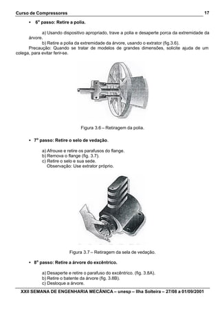 Curso de Compressores
XXII SEMANA DE ENGENHARIA MECÂNICA – unesp – Ilha Solteira – 27/08 a 01/09/2001
17
• 6o
passo: Retire a polia.
a) Usando dispositivo apropriado, trave a polia e desaperte porca da extremidade da
árvore.
b) Retire a polia da extremidade da árvore, usando o extrator (fig.3.6).
Precaução: Quando se tratar de modelos de grandes dimensões, solicite ajuda de um
colega, para evitar ferir-se.
Figura 3.6 – Retiragem da polia.
• 7o
passo: Retire o selo de vedação.
a) Afrouxe e retire os parafusos do flange.
b) Remova o flange (fig. 3.7).
c) Retire o selo e sua sede.
Observação: Use extrator próprio.
Figura 3.7 – Retiragem da sela de vedação.
• 8o
passo: Retire a árvore do excêntrico.
a) Desaperte e retire o parafuso do excêntrico. (fig. 3.8A).
b) Retire o batente da árvore (fig. 3.8B).
c) Desloque a árvore.
 