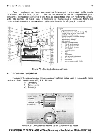 Curso de Compressores
XXII SEMANA DE ENGENHARIA MECÂNICA – unesp – Ilha Solteira – 27/08 a 01/09/2001
27
Com o surgimento de outros compressores dizia-se que o compressor pistão estaria
ultrapassado em um futuro próximo. O que de fato ocorreu foi que os compressores pistão
tornaram-se compactos e aplicáveis a uma faixa de capacidades onde têm rendimento elevado.
Este fato somado ao baixo custo e facilidade de manutenção e instalação fazem dos
compressores alternativos uma excelente opção para sistemas de refrigeração industrial.
Figura 7.3 – Seção da placa de válvulas.
7.1. O processo de compressão
Normalmente se entende por compressão as três fases pelas quais o refrigerante passa
dentro do cilindro do compressor (fig. 7.4). São elas:
a) Admissão;
b) Compressão;
c) Descarga.
Figura 7.4 – Componentes básicos de um compressor de pistão.
Legenda
1.Mola helicoidal do cabeçote
2. Porca do assento da válvula de descarga n° 2
3.Porca do assento da válvula de descarga n° 3
4.Caixilio da válvula de descarga
5.Parafuso do assento da válvula de descarga
6.Mola da válvula de descarga
7.Disco válvula de descarga
8.Guia do caixilio
9.Assento da válvula de descarga
10. Placa da válvula de sucção
11. Mola da válvula de sucção
12. Disco da válvula de sucção
13. Anel do pistão
14. Camisa do cilindro
15. Pistão
16. Biela
17. Pino do pistão
18. Mola do pino de levantamento
19. Pino de levantamento
20. Anel do came
21. Anel trava para camisa do cilindro
 