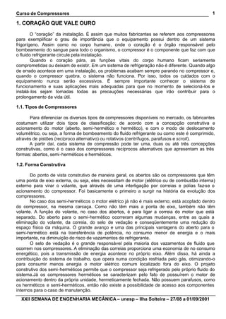 Curso de Compressores
XXII SEMANA DE ENGENHARIA MECÂNICA – unesp – Ilha Solteira – 27/08 a 01/09/2001
1
1. CORAÇÃO QUE VALE OURO
O “coração” da instalação. É assim que muitos fabricantes se referem aos compressores
para exemplificar o grau de importância que o equipamento possui dentro de um sistema
frigorígeno. Assim como no corpo humano, onde o coração é o órgão responsável pelo
bombeamento do sangue para todo o organismo, o compressor é o componente que faz com que
o fluido refrigerante circule pela instalação.
Quando o coração pára, as funções vitais do corpo humano ficam seriamente
comprometidas ou deixam de existir. Em um sistema de refrigeração não é diferente. Quando algo
de errado acontece em uma instalação, os problemas acabam sempre parando no compressor e,
quando o compressor quebra, o sistema não funciona. Por isso, todos os cuidados com o
equipamento nunca serão excessivos. É sempre importante conhecer o sistema de
funcionamento e suas aplicações mais adequadas para que no momento de selecioná-los e
instalá-los sejam tomadas todas as precauções necessárias que irão contribuir para o
prolongamento da vida útil.
1.1. Tipos de Compressores
Para diferenciar os diversos tipos de compressores disponíveis no mercado, os fabricantes
costumam utilizar dois tipos de classificação: de acordo com a concepção construtiva e
acionamento do motor (aberto, semi-hermético e hermético), e com o modo de deslocamento
volumétrico, ou seja, a forma de bombeamento do fluido refrigerante ou como este é comprimido,
através de pistões (recíproco alternativo) ou rotativos (centrífugos, parafusos e scroll).
A partir daí, cada sistema de compressão pode ter uma, duas ou até três concepções
construtivas, como é o caso dos compressores recíprocos alternativos que apresentam as três
formas: abertos, semi-herméticos e herméticos.
1.2. Forma Construtiva
Do ponto de vista construtivo de maneira geral, os abertos são os compressores que têm
uma ponta de eixo externa, ou seja, eles necessitam de motor (elétrico ou de combustão interna)
externo para virar o volante, que através de uma interligação por correias e polias faz-se o
acionamento do compressor. Foi basicamente o primeiro a surgir na história da evolução dos
compressores.
No caso dos semi-herméticos o motor elétrico já não é mais externo; está acoplado dentro
do compressor, na mesma carcaça. Como não têm mais a ponta de eixo, também não têm
volante. A função do volante, no caso dos abertos, é para ligar a correia do motor que está
separado. Do aberto para o semi-hermético ocorreram algumas mudanças, entre as quais a
eliminação do volante, da correia, do selo de vedação e conseqüentemente uma redução do
espaço físico da máquina. O grande avanço e uma das principais vantagens do aberto para o
semi-hermético está na transferência de potência, no consumo menor de energia e o mais
importante, na diminuição do risco de vazamentos de refrigerante.
O selo de vedação é o grande responsável pela maioria dos vazamentos de fluido que
ocorrem nos compressores. A eliminação das correias proporciona uma economia de no consumo
energético, pois a transmissão de energia acontece no próprio eixo. Além disso, há ainda a
contribuição do sistema de trabalho, que opera numa condição resfriada pelo gás, otimizando-o
para consumir menos energia o motor elétrico comum localizado fora do eixo. O projeto
construtivo dos semi-herméticos permite que o compressor seja refrigerado pelo próprio fluido do
sistema.Já os compressores herméticos se caracterizam pelo fato de possuírem o motor de
acionamento dentro da própria unidade, hermeticamente fechada. Não possuem parafusos, como
os herméticos e semi-herméticos, então não existe a possibilidade de acesso aos componentes
internos para o caso de manutenção.
 