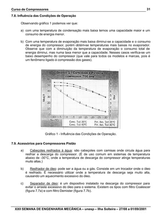 Curso de Compressores
XXII SEMANA DE ENGENHARIA MECÂNICA – unesp – Ilha Solteira – 27/08 a 01/09/2001
31
7.8. Influência das Condições de Operação
Observando gráfico 1 podemos ver que:
a) com uma temperatura de condensação mais baixa ternos uma capacidade maior e um
consumo de energia menor.
b) Com uma temperatura de evaporação mais baixa diminui-se a capacidade e o consumo
de energia do compressor, porém obtém-se temperaturas mais baixas no evaporador.
Observe que com a diminuição da temperatura de evaporação o consumo total de
energia diminui, mas numa taxa menor que a capacidade. Nesses casos verifica-se um
baixo desempenho do compressor (que vale para todos os modelos e marcas, pois é
um fenômeno ligado á compressão dos gases).
Gráfico 1 - Influência das Condições de Operação.
7.9. Acessórios para Compressores Pistão
a) Cabeçotes resfriados à água: são cabeçotes com camisas onde circula água para
resfriar a descarga do compressor. (É de uso comum em sistemas de temperatura
abaixo de -30°C, onde a temperatura de descarga do compressor atinge temperaturas
muito altas.)
b) Resfriador de óleo: pode ser a água ou a gás. Consiste em um trocador onde o óleo
é resfriado. É necessário utilizar onde a temperatura de descarga seja muito alta,
causando um aquecimento excessivo do óleo.
c) Separador de óleo: é um dispositivo instalado na descarga do compressor para
evitar o arraste excessivo do óleo para o sistema. Existem os tipos com filtro Coalescer
(figura 7.7a) e com filtro Demister (figura 7.7b).
 