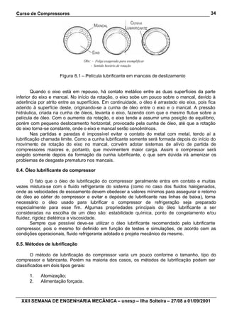 Curso de Compressores
XXII SEMANA DE ENGENHARIA MECÂNICA – unesp – Ilha Solteira – 27/08 a 01/09/2001
34
Figura 8.1 – Película lubrificante em mancais de deslizamento
Quando o eixo está em repouso, há contato metálico entre as duas superfícies da parte
inferior do eixo e mancal. No início da rotação, o eixo sobe um pouco sobre o mancal, devido à
aderência por atrito entre as superfícies. Em continuidade, o óleo é arrastado elo eixo, pois fica
aderido à superfície deste, originando-se a cunha de óleo entre o eixo e o mancal. A pressão
hidráulica, criada na cunha de óleos, levanta o eixo, fazendo com que o mesmo flutue sobre a
película de óleo. Com o aumento da rotação, o eixo tende a assumir uma posição de equilíbrio,
porém com pequeno deslocamento horizontal, provocado pela cunha de óleo, até que a rotação
do eixo torna-se constante, onde o eixo e mancal serão concêntricos.
Nas partidas e paradas é impossível evitar o contato do metal com metal, tendo aí a
lubrificação chamada limite. Como a cunha lubrificante somente será formada depois do início do
movimento de rotação do eixo no mancal, convém adotar sistemas de alívio de partida de
compressores maiores e, portanto, que movimentem maior carga. Assim o compressor será
exigido somente depois da formação da cunha lubrificante, o que sem dúvida irá amenizar os
problemas de desgaste prematuro nos mancais.
8.4. Óleo lubrificante do compressor
O fato que o óleo de lubrificação do compressor geralmente entra em contato e muitas
vezes mistura-se com o fluido refrigerante do sistema (como no caso dos fluidos halogenados,
onde as velocidades de escoamento devem obedecer a valores mínimos para assegurar o retorno
de óleo ao cárter do compressor e evitar o depósito de lubrificante nas linhas de baixa), torna
necessário o óleo usado para lubrificar o compressor de refrigeração seja preparado
especialmente para esse fim. Algumas propriedades principais do óleo lubrificante a ser
consideradas na escolha de um óleo são: estabilidade química, ponto de congelamento e/ou
fluidez, rigidez dielétrica e viscosidade.
Sempre que possível deve-se utilizar o óleo lubrificante recomendado pelo lubrificante
compressor, pois o mesmo foi definido em função de testes e simulações, de acordo com as
condições operacionais, fluido refrigerante adotado e projeto mecânico do mesmo.
8.5. Métodos de lubrificação
O método de lubrificação do compressor varia um pouco conforme o tamanho, tipo do
compressor e fabricante. Porém na maioria dos casos, os métodos de lubrificação podem ser
classificados em dois tipos gerais:
1. Atomização;
2. Alimentação forçada.
Obs: • Folga exagerada para exemplificar
• Sentido horário de rotação
 
