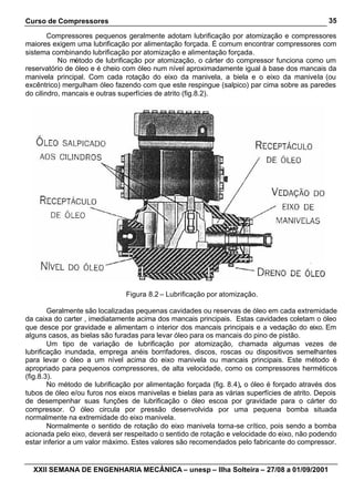 Curso de Compressores
XXII SEMANA DE ENGENHARIA MECÂNICA – unesp – Ilha Solteira – 27/08 a 01/09/2001
35
Compressores pequenos geralmente adotam lubrificação por atomização e compressores
maiores exigem uma lubrificação por alimentação forçada. É comum encontrar compressores com
sistema combinando lubrificação por atomização e alimentação forçada.
No método de lubrificação por atomização, o cárter do compressor funciona como um
reservatório de óleo e é cheio com óleo num nível aproximadamente igual à base dos mancais da
manivela principal. Com cada rotação do eixo da manivela, a biela e o eixo da manivela (ou
excêntrico) mergulham óleo fazendo com que este respingue (salpico) par cima sobre as paredes
do cilindro, mancais e outras superfícies de atrito (fig.8.2).
Figura 8.2 – Lubrificação por atomização.
Geralmente são localizadas pequenas cavidades ou reservas de óleo em cada extremidade
da caixa do carter , imediatamente acima dos mancais principais. Estas cavidades coletam o óleo
que desce por gravidade e alimentam o interior dos mancais principais e a vedação do eixo. Em
alguns casos, as bielas são furadas para levar óleo para os mancais do pino de pistão.
Um tipo de variação de lubrificação por atomização, chamada algumas vezes de
lubrificação inundada, emprega anéis borrifadores, discos, roscas ou dispositivos semelhantes
para levar o óleo a um nível acima do eixo manivela ou mancais principais. Este método é
apropriado para pequenos compressores, de alta velocidade, como os compressores herméticos
(fig.8.3).
No método de lubrificação por alimentação forçada (fig. 8.4), o óleo é forçado através dos
tubos de óleo e/ou furos nos eixos manivelas e bielas para as várias superfícies de atrito. Depois
de desempenhar suas funções de lubrificação o óleo escoa por gravidade para o cárter do
compressor. O óleo circula por pressão desenvolvida por uma pequena bomba situada
normalmente na extremidade do eixo manivela.
Normalmente o sentido de rotação do eixo manivela torna-se crítico, pois sendo a bomba
acionada pelo eixo, deverá ser respeitado o sentido de rotação e velocidade do eixo, não podendo
estar inferior a um valor máximo. Estes valores são recomendados pelo fabricante do compressor.
 