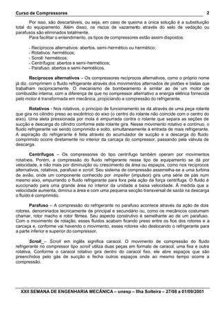Curso de Compressores
XXII SEMANA DE ENGENHARIA MECÂNICA – unesp – Ilha Solteira – 27/08 a 01/09/2001
2
Por isso, são descartáveis, ou seja, em caso de queima a única solução é a substituição
total do equipamento. Além disso, os riscos de vazamento através do selo de vedação ou
parafusos são eliminados totalmente.
Para facilitar o entendimento, os tipos de compressores estão assim dispostos:
- Recíprocos alternativos: abertos, semi-hermético ou hermético;
- Rotativos: herméticos;
- Scroll: herméticos;
- Centrífugos: abertos e semi-herméticos;
- Parafuso: abertos e semi-herméticos.
Recíprocos alternativos – Os compressores recíprocos alternativos, como o próprio nome
já diz, comprimem o fluido refrigerante através dos movimentos alternados de pistões e bielas que
trabalham reciprocamente. O mecanismo de bombeamento é similar ao de um motor de
combustão interna, com a diferença de que no compressor alternativo a energia elétrica fornecida
pelo motor é transformada em mecânica, propiciando a compressão do refrigerante.
Rotativos - Nos rotativos, o princípio de funcionamento se dá através de uma peça rolante
que gira no cilindro preso ao excêntrico do eixo (o centro do rolante não coincide com o centro do
eixo). Uma aleta pressionada por mola é empurrada contra o rolante que separa as seções de
sucção e descarga do cilindro conforme este rolante gira. Nesse movimento rotativo e contínuo, o
fluido refrigerante vai sendo comprimido e solto, simultaneamente à entrada de mais refrigerante.
A aspiração do refrigerante é feita através do acumulador de sucção e a descarga do fluido
comprimido ocorre diretamente no interior da carcaça do compressor, passando pela válvula de
descarga.
Centrífugos – Os compressores do tipo centrífugo também operam por movimentos
rotativos. Porém, a compressão do fluido refrigerante nesse tipo de equipamento se dá por
velocidade, e não mais por diminuição ou crescimento de área ou espaços, como nos recíprocos
alternativos, rotativos, parafuso e scroll. Seu sistema de compressão assemelha-se a uma turbina
de avião, onde um componente conhecido por impeller (impulsor) gira uma série de pás num
mesmo eixo, empurrando o fluido refrigerante para fora pela ação da força centrífuga. O fluido é
succionado para uma grande área no interior da unidade a baixa velocidade. À medida que a
velocidade aumenta, diminui a área e com uma pequena secção transversal de saída na descarga
o fluido é comprimido.
Parafuso – A compressão do refrigerante no parafuso acontece através da ação de dois
rotores, denominados tecnicamente de principal e secundário ou, como os mecânicos costumam
chamar, rotor macho e rotor fêmea. Seu aspecto construtivo é semelhante ao de um parafuso.
Com o movimento de rotação, esses fluidos acabam ficando preso entre os fios dos rotores e a
carcaça e, conforme vai havendo o movimento, esses rotores vão deslocando o refrigerante para
a parte inferior e superior do compressor.
Scroll – Scroll em inglês significa caracol. O movimento de compressão do fluido
refrigerante no compressor tipo scroll utiliza duas peças em formato de caracol, uma fixa e outra
rotativa. Conforme o caracol rotativo gira dentro do caracol fixo, ele abre espaços que são
preenchidos pelo gás de sucção e fecha outros espaços onde ao mesmo tempo ocorre a
compressão.
 