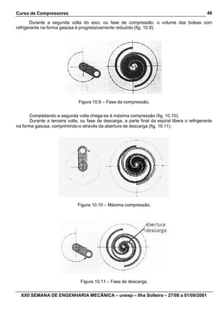 Curso de Compressores
XXII SEMANA DE ENGENHARIA MECÂNICA – unesp – Ilha Solteira – 27/08 a 01/09/2001
46
Durante a segunda volta do eixo, ou fase de compressão, o volume das bolsas com
refrigerante na forma gasosa é progressivamente reduzido (fig. 10.9).
Figura 10.9 – Fase de compressão.
Completando a segunda volta chega-se à máxima compressão (fig. 10.10).
Durante a terceira volta, ou fase de descarga, a parte final da espiral libera o refrigerante
na forma gasosa, comprimindo-o através da abertura de descarga (fig. 10.11).
Figura 10.10 – Máxima compressão.
Figura 10.11 – Fase de descarga.
 