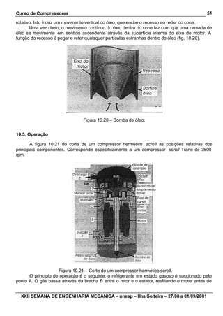Curso de Compressores
XXII SEMANA DE ENGENHARIA MECÂNICA – unesp – Ilha Solteira – 27/08 a 01/09/2001
51
rotativo. Isto induz um movimento vertical do óleo, que enche o recesso ao redor do cone.
Uma vez cheio, o movimento contínuo do óleo dentro do cone faz com que uma camada de
óleo se movimente em sentido ascendente através da superfície interna do eixo do motor. A
função do recesso é pegar e reter quaisquer partículas estranhas dentro do óleo (fig. 10.20).
Figura 10.20 – Bomba de óleo.
10.5. Operação
A figura 10.21 do corte de um compressor hermético scroll as posições relativas dos
principais componentes. Corresponde especificamente a um compressor scroll Trane de 3600
rpm.
Figura 10.21 – Corte de um compressor hermético scroll.
O princípio de operação é o seguinte: o refrigerante em estado gasoso é succionado pelo
ponto A. O gás passa através da brecha B entre o rotor e o estator, resfriando o motor antes de
 