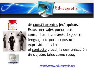 de constituyentes jerárquicos.
Estos mensajes pueden ser
comunicados a través de gestos,
lenguaje corporal o postura,
expresión facial y
el contacto visual, la comunicación
de objetos tales como ropa,
http://www.educagratis.org
 
