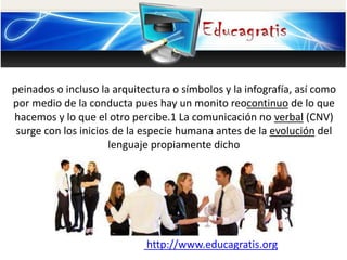 peinados o incluso la arquitectura o símbolos y la infografía, así como
por medio de la conducta pues hay un monito reocontinuo de lo que
hacemos y lo que el otro percibe.1 La comunicación no verbal (CNV)
surge con los inicios de la especie humana antes de la evolución del
lenguaje propiamente dicho
http://www.educagratis.org
 