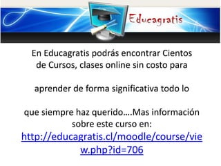 En Educagratis podrás encontrar Cientos
de Cursos, clases online sin costo para
aprender de forma significativa todo lo
que siempre haz querido….Mas información
sobre este curso en:
http://educagratis.cl/moodle/course/vie
w.php?id=706
 