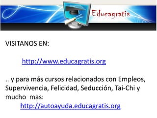 VISITANOS EN:
http://www.educagratis.org
.. y para más cursos relacionados con Empleos,
Supervivencia, Felicidad, Seducción, Tai-Chi y
mucho mas:
http://autoayuda.educagratis.org
 