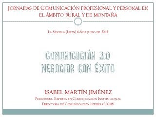 COMUNICACIÓN 3.0
negociar con éxito
ISABEL MARTÍN JIMÉNEZ
PERIODISTA. EXPERTA EN COMUNICACIÓN INSTITUCIONAL
DIRECTORA DE COMUNICACIÓN INTERNA UCAV
JORNADAS DE COMUNICACIÓN PROFESIONAL Y PERSONAL EN
EL ÁMBITO RURAL Y DE MONTAÑA
LA VECILLA (LEÓN) 6-8 DE JULIO DE 2015
 