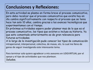 Conclusiones y Reflexiones:
En esta actividad se plasmo en forma breve el proceso comunicativo,
pero debo recalcar que el proceso comunicativo que existe hoy en
día cambia significativamente con respecto al proceso que se tenia
hace tan solo 10 años, cambia gracias a los avances tecnológicos que
experimentamos con el tiempo.
En próximas actividades espero poder plasmar mas de lo que es el
proceso comunicativo, los tipos que existen e incluso su historia. Ya
que esto comentado anteriormente es de gran relevancia para
futuras actividades.
A lo largo de la investigación pude conocer los tipos de comunicación
intrapersonal, interpersonal, colectiva, de masas, etc. lo cual me lleno de
ganas de seguir investigando este interesante tema.

Para terminar solo quiero agradecer a mis asesores en UDGVIRTUAL por el
apoyo y el tipo de actividades que nos plantean.
Saludos.
 