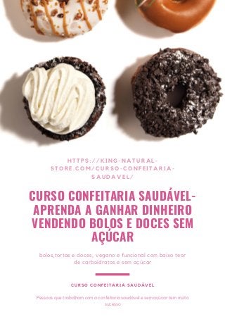 CURSO CONFEITARIA SAUDÁVEL-
APRENDA A GANHAR DINHEIRO
VENDENDO BOLOS E DOCES SEM
AÇÚCAR
HTTPS://KING-NATURAL-
STORE.COM/CURSO-CONFEITARIA-
SAUDAVEL/
bolos,tortas e doces, vegano e funcional com baixo teor
de carboidratos e sem açúcar
CURSO CONFEITARIA SAUDÁVEL
Pessoas que trabalham com a confeitaria saudável e sem açúcar tem muito
sucesso
 