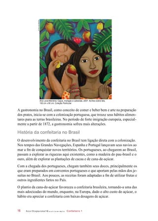 Ana Lúcia Mendina. Cajus, mangas e caboclas, 2007. Acrílico sobre tela,
100 cm x 90 cm. Coleção Particular.
A gastronomia no Brasil, como conceito de comer e beber bem e arte na preparação
dos pratos, inicia-se com a colonização portuguesa, que trouxe seus hábitos alimen-
tares para as terras brasileiras. No período de forte imigração europeia, especial-
mente a partir de 1872, a gastronomia sofreu mais alterações.
História da confeitaria no Brasil
O desenvolvimento da confeitaria no Brasil tem ligação direta com a colonização.
Nos tempos das Grandes Navegações, Espanha e Portugal lançavam seus navios ao
mar a fm de conquistar novos territórios. Os portugueses, ao chegarem ao Brasil,
passam a explorar as riquezas aqui existentes, como a madeira do pau-brasil e o
ouro, além de explorar as plantações de cacau e de cana-de-açúcar.
Com a chegada dos portugueses, chegam também seus doces, principalmente os
que eram preparados em conventos portugueses e que aportam pelas mãos dos je-
suítas no Brasil. Aos poucos, as receitas foram adaptadas a fm de utilizar frutas e
outros ingredientes fartos no País.
O plantio da cana-de-açúcar favoreceu a confeitaria brasileira, tornando-a uma das
mais adocicadas do mundo, enquanto, na Europa, dado o alto custo do açúcar, o
hábito era apreciar a confeitaria com baixas dosagens de açúcar.
Arco Ocupacional G a s t r o n o m i a Confeiteiro 116
©AnaLuciaMendina
 