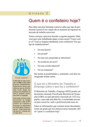 C onf eiteir o 1
u n i d a d e 2
Quem é o confeiteiro hoje?
Para obter uma boa formação é preciso saber que tipo de pro-
fssional é possível ser e quais são as maneiras de ingressar no
mercado de trabalho nessa área.
Vamos começar o percurso fazendo a seguinte pergunta: Onde
você quer estar trabalhando daqui a cinco meses? Como você
se vê? Você se imagina trabalhando como confeiteiro? Em que
tipo de estabelecimento?
• Em uma doceria?
• Em um bufê?
• Em uma casa, preparando as sobremesas?
• Na cozinha de um navio?
• Em uma cozinha industrial?
• Em um restaurante?
Você sabia?
São muitas as possibilidades e, certamente, você deve ter
imaginado muitas outras.
A descrição de cada ocupa-
ção na CBo é feita pelos
próprios trabalhadores.
Dessa forma, temos a ga-
rantia de que as informa-
ções foram dadas por
pessoas que trabalham no
ramo e, portanto, conhe-
cem bem a ocupação.
Você pode conhecer esse
documento na íntegra
acessando o site do Mi-
nistério do Trabalho e
Emprego no laboratório
de informática. Disponí-
vel em: <http://www.mte
cbo.gov.br>. Acesso em:
13 maio 2012.
O que diz o Ministério do Trabalho e
Emprego sobre o que faz o confeiteiro?
O Ministério do Trabalho e Emprego (MTE) produz um
documento chamado Classifcação Brasileira de Ocupa-
ções (CBO), no qual apresenta a descrição de 2 422 ocu-
pações: o que cada uma delas faz, a escolaridade necessá-
ria para exercê-las, onde o profssional pode atuar etc.
Entre as informações que constam nesse documento,
existe um grupo que nos interessa nesse momento: def-
nir “quem é o confeiteiro hoje”.
Arco Ocupacional G a s t r o n o m i a 21
 