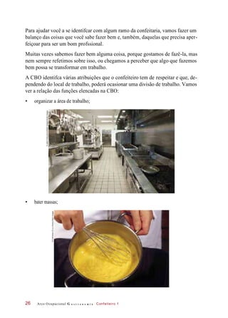 Para ajudar você a se identifcar com algum ramo da confeitaria, vamos fazer um
balanço das coisas que você sabe fazer bem e, também, daquelas que precisa aper-
feiçoar para ser um bom profssional.
Muitas vezes sabemos fazer bem alguma coisa, porque gostamos de fazê-la, mas
nem sempre refetimos sobre isso, ou chegamos a perceber que algo que fazemos
bem possa se transformar em trabalho.
A CBO identifca várias atribuições que o confeiteiro tem de respeitar e que, de-
pendendo do local de trabalho, poderá ocasionar uma divisão de trabalho. Vamos
ver a relação das funções elencadas na CBO:
• organizar a área de trabalho;
• bater massas;
Arco Ocupacional G a s t r o n o m i a Confeiteiro 126
©JettaProductions/WalterHodges/GettyImages
©Profimedia.CZa.s./Alamy/OtherImages
 