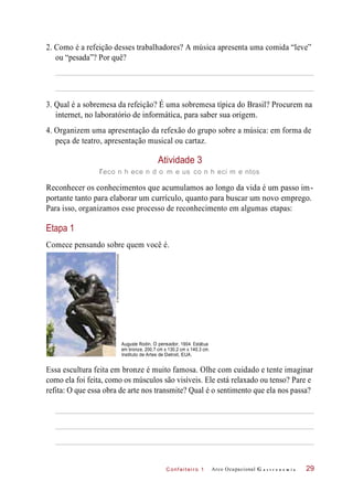 C onf eiteir o 1
2. Como é a refeição desses trabalhadores? A música apresenta uma comida “leve”
ou “pesada”? Por quê?
3. Qual é a sobremesa da refeição? É uma sobremesa típica do Brasil? Procurem na
internet, no laboratório de informática, para saber sua origem.
4. Organizem uma apresentação da refexão do grupo sobre a música: em forma de
peça de teatro, apresentação musical ou cartaz.
Atividade 3
reco n h ece n d o m e us co n h eci m e ntos
Reconhecer os conhecimentos que acumulamos ao longo da vida é um passo im-
portante tanto para elaborar um currículo, quanto para buscar um novo emprego.
Para isso, organizamos esse processo de reconhecimento em algumas etapas:
Etapa 1
Comece pensando sobre quem você é.
Auguste Rodin. O pensador, 1904. Estátua
em bronze, 200,7 cm x 130,2 cm x 140,3 cm.
Instituto de Artes de Detroit, EUA.
Essa escultura feita em bronze é muito famosa. Olhe com cuidado e tente imaginar
como ela foi feita, como os músculos são visíveis. Ele está relaxado ou tenso? Pare e
refita: O que essa obra de arte nos transmite? Qual é o sentimento que ela nos passa?
Arco Ocupacional G a s t r o n o m i a 29
©DennisMacDonald/Aaifotostock/Easypix
 