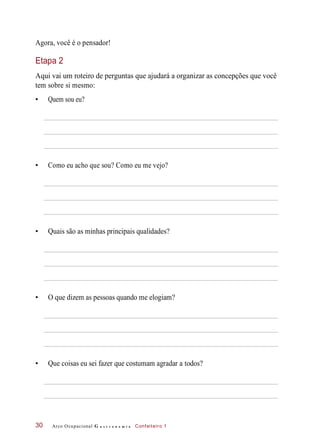 Agora, você é o pensador!
Etapa 2
Aqui vai um roteiro de perguntas que ajudará a organizar as concepções que você
tem sobre si mesmo:
• Quem sou eu?
• Como eu acho que sou? Como eu me vejo?
• Quais são as minhas principais qualidades?
• O que dizem as pessoas quando me elogiam?
• Que coisas eu sei fazer que costumam agradar a todos?
Arco Ocupacional G a s t r o n o m i a Confeiteiro 130
 
