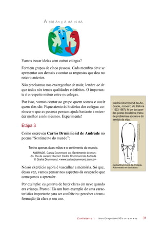 C onf eiteir o 1
A bAl An ç A dA vi dA
Vamos trocar ideias com outros colegas?
Formem grupos de cinco pessoas. Cada membro deve se
apresentar aos demais e contar as respostas que deu no
roteiro anterior.
Não precisamos nos envergonhar de nada; lembre-se de
que todos nós temos qualidades e defeitos. O importan-
te é o respeito mútuo entre os colegas.
Por isso, vamos contar ao grupo quem somos e ouvir
quem eles são. Fique atento às histórias dos colegas: co-
nhecer o que as pessoas pensam ajuda bastante a enten-
der melhor a nós mesmos. Experimente!
Carlos Drummond de An-
drade, mineiro de Itabira
(1902-1987), foi um dos gran-
des poetas brasileiros; tratou
de problemas sociais e do
sentido da vida.
Etapa 3
Como escreveu Carlos Drummond de Andrade no
poema “Sentimento do mundo”:
Tenho apenas duas mãos e o sentimento do mundo.
ANDRADE, Carlos Drummond de. Sentimento do mun-
do. Rio de Janeiro: Record. Carlos Drummond de Andrade
© Graña Drummond: <www.carlosdrummond.com.br>
Nosso exercício agora é vasculhar a memória. Só que,
dessa vez, vamos pensar nos aspectos da ocupação que
começamos a aprender.
Por exemplo: eu gostava de bater claras em neve quando
era criança. Pronto! Eis um bom exemplo de uma carac-
terística importante para ser confeiteiro: perceber a trans-
formação da clara e seu uso.
Arco Ocupacional G a s t r o n o m i a
Carlos Drummond de Andrade.
Autorretrato em caricatura.
31
CarlosDrummonddeAndrade©GrañaDrummond:
www.carlosdrummond.com.br
 