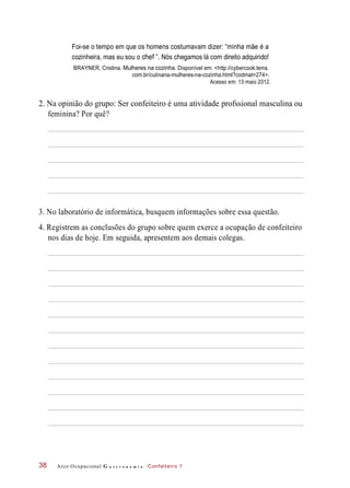 Foi-se o tempo em que os homens costumavam dizer: “minha mãe é a
cozinheira, mas eu sou o chef ”. Nós chegamos lá com direito adquirido!
BRAYNER, Cristina. Mulheres na cozinha. Disponível em: <http://cybercook.terra.
com.br/culinaria-mulheres-na-cozinha.html?codmat=274>.
Acesso em: 13 maio 2012.
2. Na opinião do grupo: Ser confeiteiro é uma atividade profssional masculina ou
feminina? Por quê?
3. No laboratório de informática, busquem informações sobre essa questão.
4. Registrem as conclusões do grupo sobre quem exerce a ocupação de confeiteiro
nos dias de hoje. Em seguida, apresentem aos demais colegas.
Arco Ocupacional G a s t r o n o m i a Confeiteiro 138
 