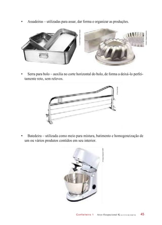 C onf eiteir o 1
• Assadeiras – utilizadas para assar, dar forma e organizar as produções.
• Serra para bolo – auxilia no corte horizontal do bolo, de forma a deixá-lo perfei-
tamente reto, sem relevos.
• Batedeira – utilizada como meio para mistura, batimento e homogeneização de
um ou vários produtos contidos em seu interior.
Arco Ocupacional G a s t r o n o m i a 45
©Jupiterimages/GettyImages
©MartinWagner/Keystone
©PauloSavala
©SutsaiySangharn/123RF
 