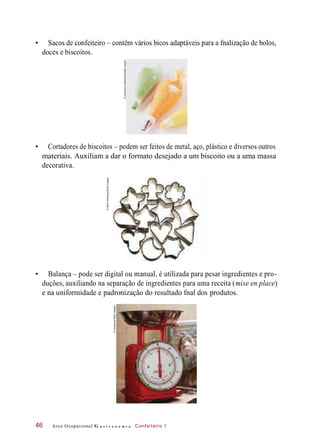 • Sacos de confeiteiro – contêm vários bicos adaptáveis para a fnalização de bolos,
doces e biscoitos.
• Cortadores de biscoitos – podem ser feitos de metal, aço, plástico e diversos outros
materiais. Auxiliam a dar o formato desejado a um biscoito ou a uma massa
decorativa.
• Balança – pode ser digital ou manual, é utilizada para pesar ingredientes e pro-
duções, auxiliando na separação de ingredientes para uma receita (mise en place)
e na uniformidade e padronização do resultado fnal dos produtos.
Arco Ocupacional G a s t r o n o m i a Confeiteiro 146
©AlexandraGrablewski/GettyImages
©SteveWisbauer/GettyImages
©Junophoto/GettyImages
 