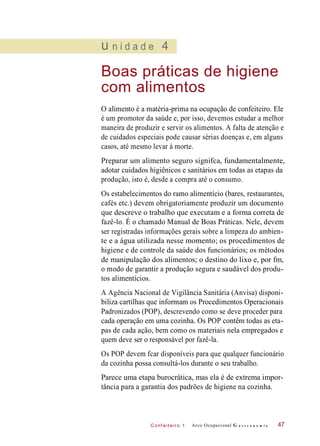 C onf eiteir o 1
u n i d a d e 4
Boas práticas de higiene
com alimentos
O alimento é a matéria-prima na ocupação de confeiteiro. Ele
é um promotor da saúde e, por isso, devemos estudar a melhor
maneira de produzir e servir os alimentos. A falta de atenção e
de cuidados especiais pode causar sérias doenças e, em alguns
casos, até mesmo levar à morte.
Preparar um alimento seguro signifca, fundamentalmente,
adotar cuidados higiênicos e sanitários em todas as etapas da
produção, isto é, desde a compra até o consumo.
Os estabelecimentos do ramo alimentício (bares, restaurantes,
cafés etc.) devem obrigatoriamente produzir um documento
que descreve o trabalho que executam e a forma correta de
fazê-lo. É o chamado Manual de Boas Práticas. Nele, devem
ser registradas informações gerais sobre a limpeza do ambien-
te e a água utilizada nesse momento; os procedimentos de
higiene e de controle da saúde dos funcionários; os métodos
de manipulação dos alimentos; o destino do lixo e, por fm,
o modo de garantir a produção segura e saudável dos produ-
tos alimentícios.
A Agência Nacional de Vigilância Sanitária (Anvisa) disponi-
biliza cartilhas que informam os Procedimentos Operacionais
Padronizados (POP), descrevendo como se deve proceder para
cada operação em uma cozinha. Os POP contêm todas as eta-
pas de cada ação, bem como os materiais nela empregados e
quem deve ser o responsável por fazê-la.
Os POP devem fcar disponíveis para que qualquer funcionário
da cozinha possa consultá-los durante o seu trabalho.
Parece uma etapa burocrática, mas ela é de extrema impor-
tância para a garantia dos padrões de higiene na cozinha.
Arco Ocupacional G a s t r o n o m i a 47
 