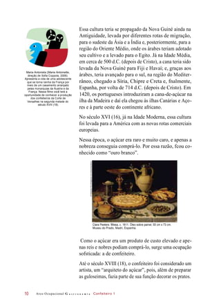 Maria Antonieta (Marie Antoinette,
direção de Sofia Coppola, 2006).
Apresenta a vida de uma adolescente
que se torna rainha da França por
meio de um casamento arranjado
pelas monarquias da Áustria e da
França. Nesse filme você terá a
oportunidade de conhecer a produção
dos confeiteiros da Corte de
Versalhes na segunda metade do
século XVIII (18).
Essa cultura teria se propagado da Nova Guiné ainda na
Antiguidade, levada por diferentes rotas de migração,
para o sudeste da Ásia e a Índia e, posteriormente, para a
região do Oriente Médio, onde os árabes teriam adotado
seu cultivo e a levado para o Egito. Já na Idade Média,
em cerca de 500 d.C. (depois de Cristo), a cana teria sido
levada da Nova Guiné para Fiji e Havaí; e, graças aos
árabes, teria avançado para o sul, na região do Mediter-
râneo, chegado a Síria, Chipre e Creta e, fnalmente,
Espanha, por volta de 714 d.C. (depois de Cristo). Em
1420, os portugueses introduziram a cana-de-açúcar na
ilha da Madeira e daí ela chegou às ilhas Canárias e Aço-
res e à parte oeste do continente africano.
No século XVI (16), já na Idade Moderna, essa cultura
foi levada para a América com as novas rotas comerciais
europeias.
Nessa época, o açúcar era raro e muito caro, e apenas a
nobreza conseguia comprá-lo. Por essa razão, fcou co-
nhecido como “ouro branco”.
Clara Peeters. Mesa, c. 1611. Óleo sobre painel, 55 cm x 73 cm.
Museu do Prado, Madri, Espanha.
Como o açúcar era um produto de custo elevado e ape-
nas reis e nobres podiam comprá-lo, surge uma ocupação
sofsticada: a de confeiteiro.
Até o século XVIII (18), o confeiteiro foi considerado um
artista, um “arquiteto do açúcar”, pois, além de preparar
as guloseimas, fazia parte de sua função decorar os pratos.
Arco Ocupacional G a s t r o n o m i a Confeiteiro 110
©Giraudon/TheBridgemanArtLibrary/Keystone
 