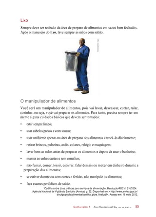 C onf eiteir o 1
Sempre deve ser retirado da área de preparo de alimentos em sacos bem fechados.
Após o manuseio do lixo, lave sempre as mãos com sabão.
O manipulador de alimentos
Você será um manipulador de alimentos, pois vai lavar, descascar, cortar, ralar,
cozinhar, ou seja, você vai preparar os alimentos. Para tanto, precisa sempre ter em
mente alguns cuidados básicos que devem ser tomados:
• estar sempre limpo;
• usar cabelos presos e com toucas;
• usar uniforme apenas na área de preparo dos alimentos e trocá-lo diariamente;
• retirar brincos, pulseiras, anéis, colares, relógio e maquiagem;
• lavar bem as mãos antes de preparar os alimentos e depois de usar o banheiro;
• manter as unhas curtas e sem esmaltes;
• não fumar, comer, tossir, espirrar, falar demais ou mexer em dinheiro durante a
preparação dos alimentos;
• se estiver doente ou com cortes e feridas, não manipule os alimentos;
• faça exames periódicos de saúde.
Cartilha sobre boas práticas para serviços de alimentação. Resolução-RDC nº 216/2004.
Agência Nacional de Vigilância Sanitária (Anvisa). p. 22. Disponível em: <http://www.anvisa.gov.br/
divulga/public/alimentos/cartilha_gicra_final.pdf>. Acesso em: 16 maio 2012.
Arco Ocupacional G a s t r o n o m i a 55
Lixo
©Rubberball/GlowImages
 