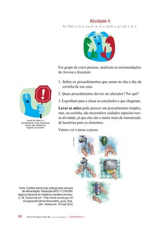Vamos ver o passo a passo:
Atividade 4
re fleti n d o so b re A s boA s pr áti c A s
Em grupo de cinco pessoas, analisem as recomendações
da Anvisa e discutam:
1. Sobre os procedimentos que usam no dia a dia da
cozinha da sua casa.
2. Quais procedimentos devem ser alterados? Por quê?
3. Exponham para a classe as conclusões a que chegaram.
Lavar as mãos é o
procedimento mais importante
dentro das práticas de
higiene na cozinha!
Lavar as mãos pode parecer um procedimento simples,
mas, na cozinha, são necessários cuidados especiais nes-
sa atividade, já que elas são o maior meio de transmissão
de bactérias para os alimentos.
Fonte: Cartilha sobre boas práticas para serviços
de alimentação. Resolução-RDC nº 216/2004.
Agência Nacional de Vigilância Sanitária (Anvisa).
p. 26. Disponível em: <http://www.anvisa.gov.br/
divulga/public/alimentos/cartilha_gicra_final.
pdf>. Acesso em: 16 maio 2012.
Arco Ocupacional G a s t r o n o m i a Confeiteiro 156
ANTIS-
SÉPTICO
HudsonCalasans
 