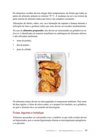 C onf eiteir o 1
Os alimentos cozidos devem atingir altas temperaturas, de forma que todas as
partes do alimento atinjam no mínimo 70 °C. A mudança na cor e na textura da
parte interna do alimento indica que houve um completo cozimento.
Alterações de cheiro, sabor, cor, ou a formação de espuma e fumaça durante a
utilização de óleos e gorduras indica que estes devem ser trocados imediatamente.
No caso de alimentos preparados, eles devem ser armazenados na geladeira ou no
freezer, e identifcados de maneira semelhante às embalagens de alimentos abertos
e não utilizados totalmente:
• nome do produto;
• data de preparo;
• prazo de validade.
Os alimentos nunca devem ser descongelados à temperatura ambiente. Para tanto
há duas opções: o forno de micro-ondas, se o preparo for imediato, ou a geladeira,
na qual o alimento deve ser mantido até descongelar.
Frutas, legumes e hortaliças
Alimentos que podem ser consumidos crus e, também, os que serão cozidos devem
ser higienizados, pois a correta higienização elimina os microrganismos patogênicos
e os parasitas.
Arco Ocupacional G a s t r o n o m i a 59
©PauloSavala
 