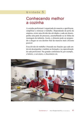 C onf eiteir o 1
u n i d a d e 5
Conhecendo melhor
a cozinha
A cozinha profssional é organizada de maneira a aperfeiçoar,
simplifcar e otimizar o trabalho. Dependendo do porte da
empresa, existe uma divisão das atividades e cada um desem-
penha uma parte do processo, assemelhando-se às linhas de
montagem da indústria. Assim, o alimento pode ser prepara-
do e chegar ao seu destino fnal da maneira mais efciente
possível.
Essa divisão do trabalho é baseada nas funções que cada um
deverá desempenhar e também na formação e na especialização
de cada profssional. Nas grandes confeitarias há, por exemplo,
o boleiro, o sorveteiro, o chocolateiro etc.
Arco Ocupacional G a s t r o n o m i a 61
©imagebrokerRM/OlafDöring/Diomedia
 