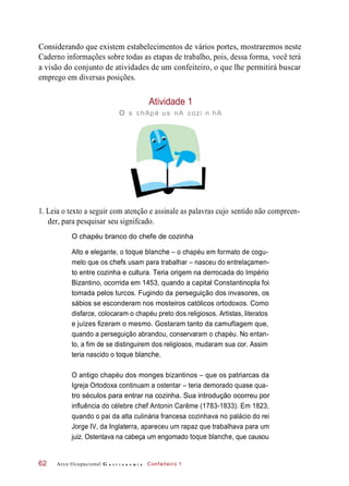 Considerando que existem estabelecimentos de vários portes, mostraremos neste
Caderno informações sobre todas as etapas de trabalho, pois, dessa forma, você terá
a visão do conjunto de atividades de um confeiteiro, o que lhe permitirá buscar
emprego em diversas posições.
Atividade 1
o s chApé us nA cozi n hA
1. Leia o texto a seguir com atenção e assinale as palavras cujo sentido não compreen-
der, para pesquisar seu signifcado.
O chapéu branco do chefe de cozinha
Alto e elegante, o toque blanche – o chapéu em formato de cogu-
melo que os chefs usam para trabalhar – nasceu do entrelaçamen-
to entre cozinha e cultura. Teria origem na derrocada do Império
Bizantino, ocorrida em 1453, quando a capital Constantinopla foi
tomada pelos turcos. Fugindo da perseguição dos invasores, os
sábios se esconderam nos mosteiros católicos ortodoxos. Como
disfarce, colocaram o chapéu preto dos religiosos. Artistas, literatos
e juízes fizeram o mesmo. Gostaram tanto da camuflagem que,
quando a perseguição abrandou, conservaram o chapéu. No entan-
to, a fim de se distinguirem dos religiosos, mudaram sua cor. Assim
teria nascido o toque blanche.
O antigo chapéu dos monges bizantinos – que os patriarcas da
Igreja Ortodoxa continuam a ostentar – teria demorado quase qua-
tro séculos para entrar na cozinha. Sua introdução ocorreu por
influência do célebre chef Antonin Carême (1783-1833). Em 1823,
quando o pai da alta culinária francesa cozinhava no palácio do rei
Jorge IV, da Inglaterra, apareceu um rapaz que trabalhava para um
juiz. Ostentava na cabeça um engomado toque blanche, que causou
Arco Ocupacional G a s t r o n o m i a Confeiteiro 162
 