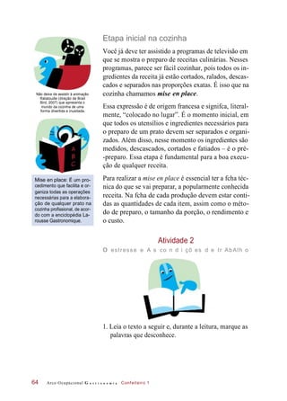 cozinha chamamos mise
Etapa inicial na cozinha
Você já deve ter assistido a programas de televisão em
que se mostra o preparo de receitas culinárias. Nesses
programas, parece ser fácil cozinhar, pois todos os in-
gredientes da receita já estão cortados, ralados, descas-
cados e separados nas proporções exatas. É isso que na
Não deixe de assistir à animação
Ratatouille (direção de Brad
Bird, 2007) que apresenta o
mundo da cozinha de uma
forma divertida e inusitada.
en place.
Essa expressão é de origem francesa e signifca, literal-
mente, “colocado no lugar”. É o momento inicial, em
que todos os utensílios e ingredientes necessários para
o preparo de um prato devem ser separados e organi-
zados. Além disso, nesse momento os ingredientes são
medidos, descascados, cortados e fatiados – é o pré-
-preparo. Essa etapa é fundamental para a boa execu-
ção de qualquer receita.
Mise en place: É um pro-
cedimento que facilita e or-
ganiza todas as operações
necessárias para a elabora-
ção de qualquer prato na
cozinha profissional, de acor-
do com a enciclopédia La-
rousse Gastronomique.
Para realizar a mise en place é essencial ter a fcha téc-
nica do que se vai preparar, a popularmente conhecida
receita. Na fcha de cada produção devem estar conti-
das as quantidades de cada item, assim como o méto-
do de preparo, o tamanho da porção, o rendimento e
o custo.
Atividade 2
o estresse e A s co n d i çõ es d e tr AbAlh o
1. Leia o texto a seguir e, durante a leitura, marque as
palavras que desconhece.
Arco Ocupacional G a s t r o n o m i a Confeiteiro 164
 