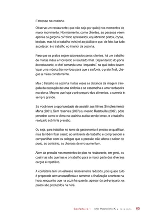 C onf eiteir o 1
Estresse na cozinha
Observe um restaurante (que não seja por quilo) nos momentos de
maior movimento. Normalmente, como clientes, as pessoas veem
apenas os garçons correndo apressados, equilibrando pratos, copos,
bebidas, mas há o trabalho invisível ao público e que, de fato, faz tudo
acontecer: é o trabalho no interior da cozinha.
Para que os pratos sejam saboreados pelos clientes, há um trabalho
de muitas mãos envolvendo o resultado final. Dependendo do porte
do restaurante, o chef comanda uma “orquestra”, na qual todos devem
tocar uma música harmoniosa para que a sinfonia, o prato final, che-
gue à mesa corretamente.
Mas o trabalho na cozinha muitas vezes se distancia da imagem tran-
quila da execução de uma sinfonia e se assemelha a uma verdadeira
maratona. Mesmo que haja o pré-preparo dos alimentos, a correria é
sempre grande.
Se você teve a oportunidade de assistir aos filmes Simplesmente
Marta (2001), Sem reservas (2007) ou mesmo Ratatouille (2007), pôde
perceber como o clima na cozinha acaba sendo tenso, e o trabalho
realizado sob forte pressão.
Ou seja, para trabalhar no ramo da gastronomia é preciso se qualificar,
mas também ficar atento ao ambiente de trabalho e compreender e
compartilhar com os colegas que a pressão não altera o sabor do
prato, ao contrário, as chances de erro aumentam.
Além da pressão nos momentos de pico no restaurante, em geral, as
cozinhas são quentes e o trabalho para a maior parte dos diversos
cargos é repetitivo.
A confeitaria tem um estresse relativamente reduzido, pois quase tudo
é preparado com antecedência e somente a finalização acontece na
hora, enquanto que na cozinha quente, apesar do pré-preparo, os
pratos são produzidos na hora.
Arco Ocupacional G a s t r o n o m i a 65
 