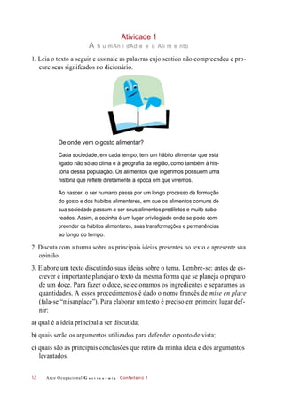 Atividade 1
A h u mAn i dAd e e o Ali m e nto
1. Leia o texto a seguir e assinale as palavras cujo sentido não compreendeu e pro-
cure seus signifcados no dicionário.
De onde vem o gosto alimentar?
Cada sociedade, em cada tempo, tem um hábito alimentar que está
ligado não só ao clima e à geografia da região, como também à his-
tória dessa população. Os alimentos que ingerimos possuem uma
história que reflete diretamente a época em que vivemos.
Ao nascer, o ser humano passa por um longo processo de formação
do gosto e dos hábitos alimentares, em que os alimentos comuns de
sua sociedade passam a ser seus alimentos prediletos e muito sabo-
reados. Assim, a cozinha é um lugar privilegiado onde se pode com-
preender os hábitos alimentares, suas transformações e permanências
ao longo do tempo.
2. Discuta com a turma sobre as principais ideias presentes no texto e apresente sua
opinião.
3. Elabore um texto discutindo suas ideias sobre o tema. Lembre-se: antes de es-
crever é importante planejar o texto da mesma forma que se planeja o preparo
de um doce. Para fazer o doce, selecionamos os ingredientes e separamos as
quantidades. A esses procedimentos é dado o nome francês de mise en place
(fala-se “misanplace”). Para elaborar um texto é preciso em primeiro lugar def-
nir:
a) qual é a ideia principal a ser discutida;
b) quais serão os argumentos utilizados para defender o ponto de vista;
c) quais são as principais conclusões que retiro da minha ideia e dos argumentos
levantados.
Arco Ocupacional G a s t r o n o m i a Confeiteiro 112
 