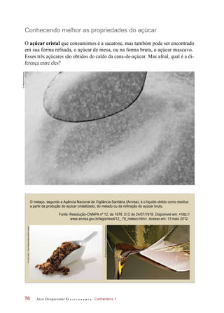 Conhecendo melhor as propriedades do açúcar
O açúcar cristal que consumimos é a sacarose, mas também pode ser encontrado
em sua forma refnada, o açúcar de mesa, ou na forma bruta, o açúcar mascavo.
Esses três açúcares são obtidos do caldo da cana-de-açúcar. Mas afnal, qual é a di-
ferença entre eles?
O melaço, segundo a Agência Nacional de Vigilância Sanitária (Anvisa), é o líquido obtido como resíduo
a partir da produção do açúcar cristalizado, do melado ou da refinação do açúcar bruto.
Arco Ocupacional G a s t r o n o m i a Confeiteiro 1
Fonte: Resolução-CNNPA nº 12, de 1978. D.O de 24/07/1978. Disponível em: <http://
www.anvisa.gov.br/legis/resol/12_ 78_melaco.htm>. Acesso em: 13 maio 2012.
76
©Bilderbox/Keystone
©FunkyStock-PaulWilliams/Alamy/OtherImages
©Rozenbaum&Cirou/Photoalto/Keystone
 