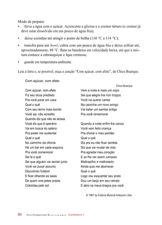 Modo de preparo:
• ferva a água com o açúcar. Acrescente a glicose e o cremor tártaro (o cremor já
deve estar dissolvido em um pouco de água fria);
• deixe cozinhar até atingir o ponto de bolha (110 °C a 114 °C);
• transfra para um bowl, cubra com um pouco de água fria e deixe esfriar até,
aproximadamente, 40 °C. Bata na batedeira em velocidade baixa, até que a mis-
tura comece a esbranquiçar e fque cremosa;
• guarde em temperatura ambiente.
Leia a letra e, se possível, ouça a canção “Com açúcar, com afeto”, de Chico Buarque.
Com açúcar, com afeto
Chico Buarque
Com açúcar, com afeto Vem a noite e mais um copo
Fiz seu doce predileto Sei que alegre ma non troppo
Pra você parar em casa Você vai querer cantar
Qual o quê Na caixinha um novo amigo
Com seu terno mais bonito Vai bater um samba antigo
Você sai, não acredito Pra você rememorar
Quando diz que não se atrasa
Você diz que é operário Quando a noite enfim lhe cansa
Vai em busca do salário Você vem feito criança
Pra poder me sustentar Pra chorar o meu perdão
Qual o quê Qual o quê
No caminho da oficina Diz pra eu não ficar sentida
Há um bar em cada esquina Diz que vai mudar de vida
Pra você comemorar Pra agradar meu coração
Sei lá o quê E ao lhe ver assim cansado
Sei que alguém vai sentar junto Maltrapilho e maltratado
Você vai puxar assunto Ainda quis me aborrecer
Discutindo futebol Qual o quê
E ficar olhando as saias Logo vou esquentar seu prato
De quem vive pelas praias Dou um beijo em seu retrato
Coloridas pelo sol E abro os meus braços pra você
© 1967 by Editora Musical Arlequim Ltda.
Arco Ocupacional G a s t r o n o m i a Confeiteiro 180
 