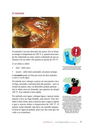 C onf eiteir o 1
O caramelo
O caramelo é um dos derivados do açúcar. Ele se forma
ao atingir a temperatura de 160 °C e, quanto mais tem-
po for submetido ao calor, maior a alteração de sua co-
loração e de seu sabor. Ele queima ao passar de 193 °C.
A cor indica o sabor:
• claro – sabor suave;
Ao mexer com açúcar utilize sempre
o fogo brando. As chamas jamais
devem subir pelas laterais da panela.
• escuro – sabor mais acentuado, um pouco amargo.
O caramelo pode ser feito por meio de dois métodos:
No método seco: coloque o açúcar em uma panela e leve
ao fogo, mexendo o sufciente para não queimar – pois os
cristais do açúcar, uma vez derretidos, podem queimar –,
até se obter uma cor dourada, que aparece ao atingir
160 °C. Esse método é mais rápido.
No método com água: coloque água e açúcar numa
panela e leve ao fogo brando, sem mexer. Este mé-
todo é mais lento, pois é preciso que a água evapore
e que o açúcar atinja a temperatura de 160 °C. O
açúcar, neste método, não deve ser mexido enquan-
to houver água na panela, pois isso faz com que ele
volte a se cristalizar.
Você sabia que o caramelo é usado
em alguns países do Oriente Médio
como cera para depilação? E que o
processo de produção é exatamente
o mesmo que o da culinária?
Conheça esse outro lado do produto
assistindo ao filme Caramelo (Sukkar
banat, direção de Nadine Lobaki,
2007). Ele retrata a história de cinco
mulheres que se encontram em um
salão de beleza, na cidade de
Beirute, onde discutem os
problemas de suas vidas.
Arco Ocupacional G a s t r o n o m i a
o seco e o com água.
81
©FoodCollection/Easypix
 
