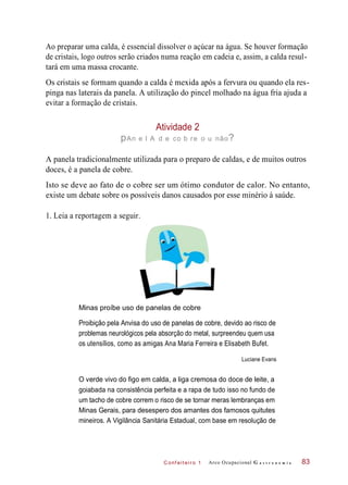 C onf eiteir o 1
Ao preparar uma calda, é essencial dissolver o açúcar na água. Se houver formação
de cristais, logo outros serão criados numa reação em cadeia e, assim, a calda resul-
tará em uma massa crocante.
Os cristais se formam quando a calda é mexida após a fervura ou quando ela res-
pinga nas laterais da panela. A utilização do pincel molhado na água fria ajuda a
evitar a formação de cristais.
Atividade 2
pAn e l A d e co b re o u não?
A panela tradicionalmente utilizada para o preparo de caldas, e de muitos outros
doces, é a panela de cobre.
Isto se deve ao fato de o cobre ser um ótimo condutor de calor. No entanto,
existe um debate sobre os possíveis danos causados por esse minério à saúde.
1. Leia a reportagem a seguir.
Minas proíbe uso de panelas de cobre
Proibição pela Anvisa do uso de panelas de cobre, devido ao risco de
problemas neurológicos pela absorção do metal, surpreendeu quem usa
os utensílios, como as amigas Ana Maria Ferreira e Elisabeth Bufet.
Luciane Evans
O verde vivo do figo em calda, a liga cremosa do doce de leite, a
goiabada na consistência perfeita e a rapa de tudo isso no fundo de
um tacho de cobre correm o risco de se tornar meras lembranças em
Minas Gerais, para desespero dos amantes dos famosos quitutes
mineiros. A Vigilância Sanitária Estadual, com base em resolução de
Arco Ocupacional G a s t r o n o m i a 83
 